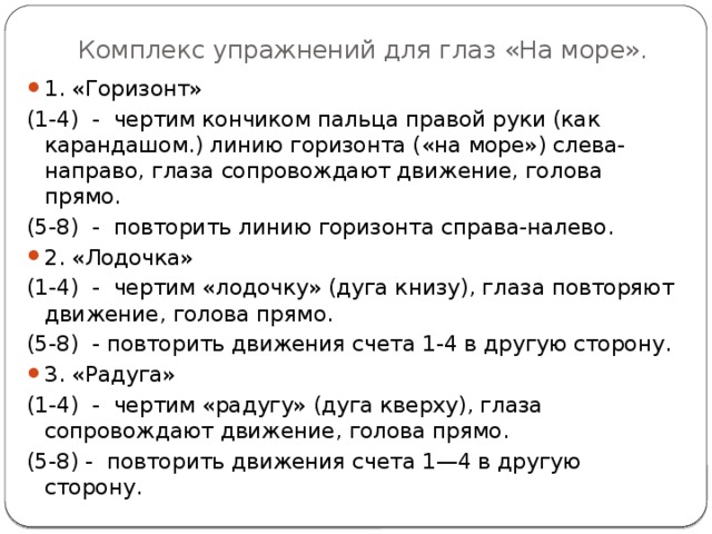 Комплекс упражнений для глаз «На море». 1. «Горизонт» (1-4) - чертим кончиком пальца правой руки (как карандашом.) линию горизонта («на море») слева-направо, глаза сопровождают движение, голова прямо. (5-8) - повторить линию горизонта справа-налево. 2. «Лодочка» (1-4) - чертим «лодочку» (дуга книзу), глаза повторяют движение, голова прямо. (5-8) - повторить движения счета 1-4 в другую сторону. 3. «Радуга» (1-4) - чертим «радугу» (дуга кверху), глаза сопровождают движение, голова прямо. (5-8) - повторить движения счета 1—4 в другую сторону. 