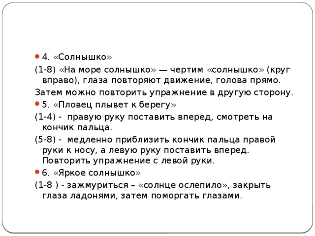 4. «Солнышко» (1-8) «На море солнышко» — чертим «солнышко» (круг вправо), глаза повторяют движение, голова прямо. Затем можно повторить упражнение в другую сторону. 5. «Пловец плывет к берегу» (1-4) - правую руку поставить вперед, смотреть на кончик пальца. (5-8) - медленно приблизить кончик пальца правой руки к носу, а левую руку поставить вперед. Повторить упражнение с левой руки. 6. «Яркое солнышко» (1-8 ) - зажмуриться – «солнце ослепило», закрыть глаза ладонями, затем поморгать глазами. 