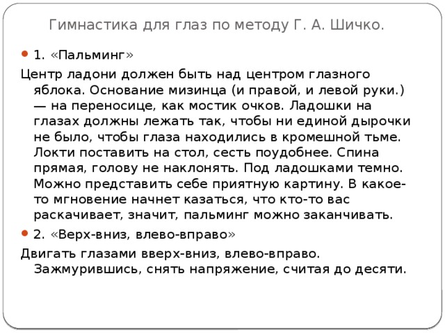 Гимнастика для глаз по методу Г. А. Шичко. 1. «Пальминг» Центр ладони должен быть над центром глазного яблока. Основание мизинца (и правой, и левой руки.) — на переносице, как мостик очков. Ладошки на глазах должны лежать так, чтобы ни единой дырочки не было, чтобы глаза находились в кромешной тьме. Локти поставить на стол, сесть поудобнее. Спина прямая, голову не наклонять. Под ладошками темно. Можно представить себе приятную картину. В какое-то мгновение начнет казаться, что кто-то вас раскачивает, значит, пальминг можно заканчивать. 2. «Верх-вниз, влево-вправо» Двигать глазами вверх-вниз, влево-вправо. Зажмурившись, снять напряжение, считая до десяти. 