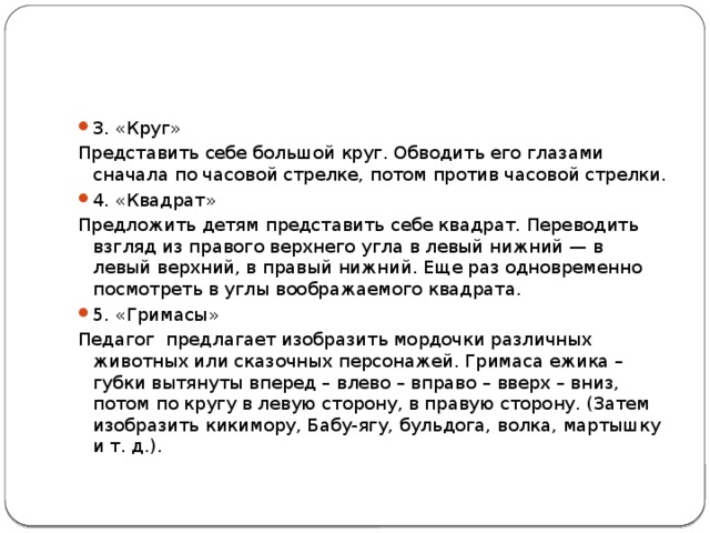 3. «Круг» Представить себе большой круг. Обводить его глазами сначала по часовой стрелке, потом против часовой стрелки. 4. «Квадрат» Предложить детям представить себе квадрат. Переводить взгляд из правого верхнего угла в левый нижний — в левый верхний, в правый нижний. Еще раз одновременно посмотреть в углы воображаемого квадрата. 5. «Гримасы» Педагог предлагает изобразить мордочки различных животных или сказочных персонажей. Гримаса ежика – губки вытянуты вперед – влево – вправо – вверх – вниз, потом по кругу в левую сторону, в правую сторону. (Затем изобразить кикимору, Бабу-ягу, бульдога, волка, мартышку и т. д.). 