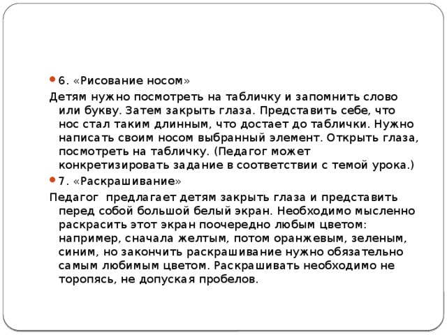 6. «Рисование носом» Детям нужно посмотреть на табличку и запомнить слово или букву. Затем закрыть глаза. Представить себе, что нос стал таким длинным, что достает до таблички. Нужно написать своим носом выбранный элемент. Открыть глаза, посмотреть на табличку. (Педагог может конкретизировать задание в соответствии с темой урока.) 7. «Раскрашивание» Педагог предлагает детям закрыть глаза и представить перед собой большой белый экран. Необходимо мысленно раскрасить этот экран поочередно любым цветом: например, сначала желтым, потом оранжевым, зеленым, синим, но закончить раскрашивание нужно обязательно самым любимым цветом. Раскрашивать необходимо не торопясь, не допуская пробелов. 