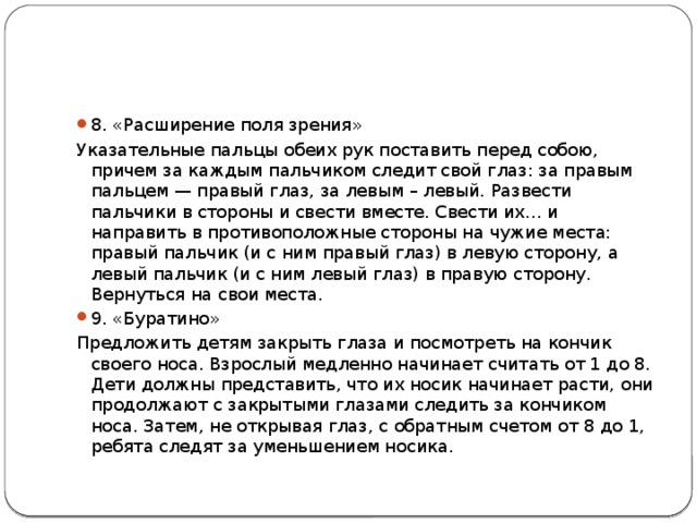 8. «Расширение поля зрения» Указательные пальцы обеих рук поставить перед собою, причем за каждым пальчиком следит свой глаз: за правым пальцем — правый глаз, за левым – левый. Развести пальчики в стороны и свести вместе. Свести их… и направить в противоположные стороны на чужие места: правый пальчик (и с ним правый глаз) в левую сторону, а левый пальчик (и с ним левый глаз) в правую сторону. Вернуться на свои места. 9. «Буратино» Предложить детям закрыть глаза и посмотреть на кончик своего носа. Взрослый медленно начинает считать от 1 до 8. Дети должны представить, что их носик начинает расти, они продолжают с закрытыми глазами следить за кончиком носа. Затем, не открывая глаз, с обратным счетом от 8 до 1, ребята следят за уменьшением носика. 