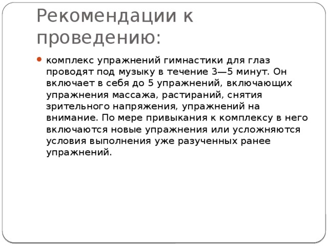 Рекомендации к проведению: комплекс упражнений гимнастики для глаз проводят под музыку в течение 3—5 минут. Он включает в себя до 5 упражнений, включающих упражнения массажа, растираний, снятия зрительного напряжения, упражнений на внимание. По мере привыкания к комплексу в него включаются новые упражнения или усложняются условия выполнения уже разученных ранее упражнений. 