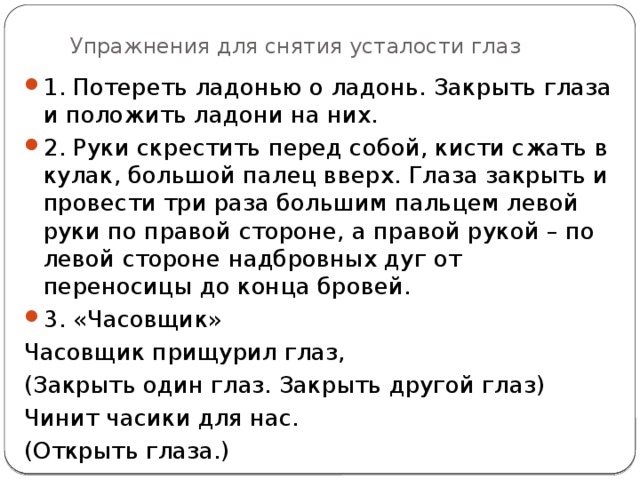 Упражнения для снятия усталости глаз 1. Потереть ладонью о ладонь. Закрыть глаза и положить ладони на них. 2. Руки скрестить перед собой, кисти сжать в кулак, большой палец вверх. Глаза закрыть и провести три раза большим пальцем левой руки по правой стороне, а правой рукой – по левой стороне надбровных дуг от переносицы до конца бровей. 3. «Часовщик» Часовщик прищурил глаз, (Закрыть один глаз. Закрыть другой глаз) Чинит часики для нас. (Открыть глаза.) 