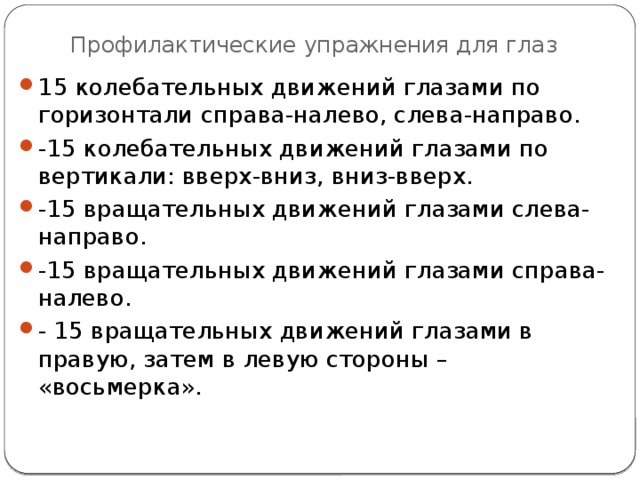 Профилактические упражнения для глаз 15 колебательных движений глазами по горизонтали справа-налево, слева-направо. -15 колебательных движений глазами по вертикали: вверх-вниз, вниз-вверх. -15 вращательных движений глазами слева-направо. -15 вращательных движений глазами справа-налево. - 15 вращательных движений глазами в правую, затем в левую стороны – «восьмерка». 