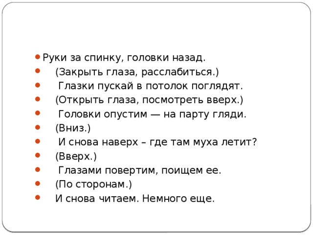 Руки за спинку, головки назад.  (Закрыть глаза, расслабиться.)  Глазки пускай в потолок поглядят.  (Открыть глаза, посмотреть вверх.)  Головки опустим — на парту гляди.  (Вниз.)  И снова наверх – где там муха летит?  (Вверх.)  Глазами повертим, поищем ее.  (По сторонам.)  И снова читаем. Немного еще. 