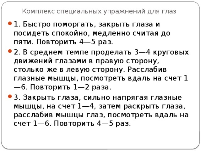 Комплекс специальных упражнений для глаз 1. Быстро поморгать, закрыть глаза и посидеть спокойно, медленно считая до пяти. Повторить 4—5 раз. 2. В среднем темпе проделать 3—4 круговых движений глазами в правую сторону, столько же в левую сторону. Расслабив глазные мышцы, посмотреть вдаль на счет 1—6. Повторить 1—2 раза. 3. Закрыть глаза, сильно напрягая глазные мышцы, на счет 1—4, затем раскрыть глаза, расслабив мышцы глаз, посмотреть вдаль на счет 1—6. Повторить 4—5 раз. 