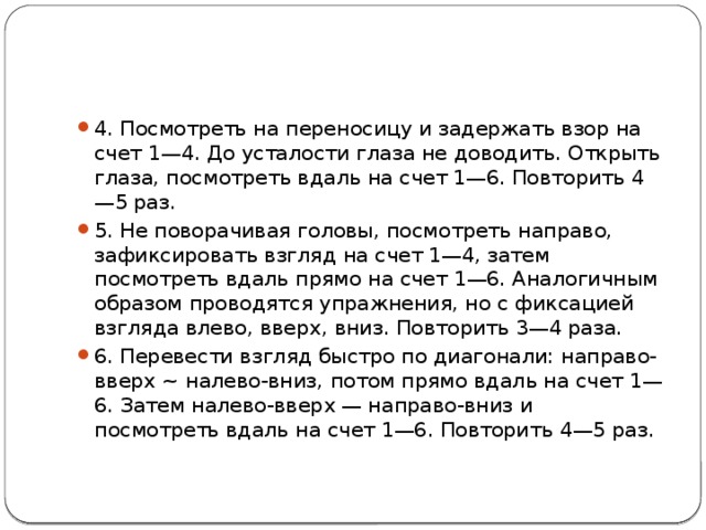 4. Посмотреть на переносицу и задержать взор на счет 1—4. До усталости глаза не доводить. Открыть глаза, посмотреть вдаль на счет 1—6. Повторить 4—5 раз. 5. Не поворачивая головы, посмотреть направо, зафиксировать взгляд на счет 1—4, затем посмотреть вдаль прямо на счет 1—6. Аналогичным образом проводятся упражнения, но с фиксацией взгляда влево, вверх, вниз. Повторить 3—4 раза. 6. Перевести взгляд быстро по диагонали: направо-вверх ~ налево-вниз, потом прямо вдаль на счет 1—6. Затем налево-вверх — направо-вниз и посмотреть вдаль на счет 1—6. Повторить 4—5 раз. 