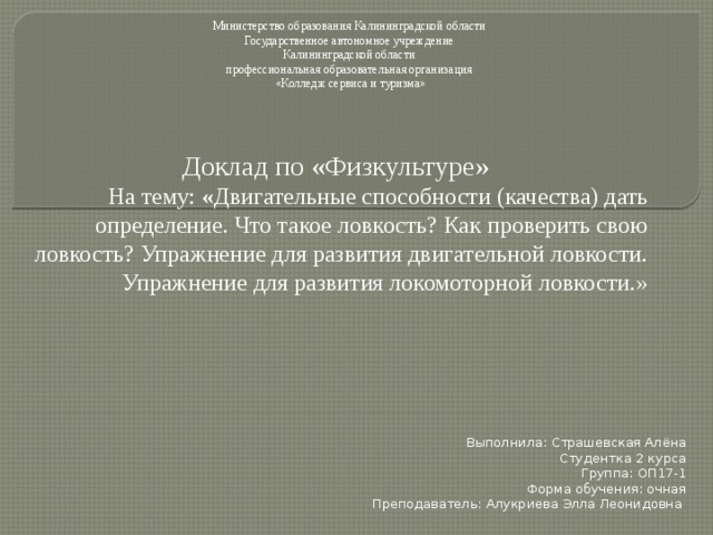 Министерство образования Калининградской области Государственное автономное учреждение Калининградской области профессиональная образовательная организация «Колледж сервиса и туризма» Доклад по «Физкультуре» На тему: « Двигательные способности (качества) дать определение. Что такое ловкость? Как проверить свою ловкость? Упражнение для развития двигательной ловкости. Упражнение для развития локомоторной ловкости.» Выполнила: Страшевская Алёна Студентка 2 курса Группа: ОП17-1 Форма обучения: очная Преподаватель: Алукриева Элла Леонидовна 