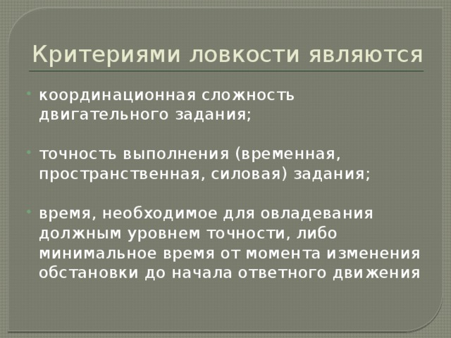 Критериями ловкости являются координационная сложность двигательного задания; точность выполнения (временная, пространственная, силовая) задания; время, необходимое для овладевания должным уровнем точности, либо минимальное время от момента изменения обстановки до начала ответного движения 