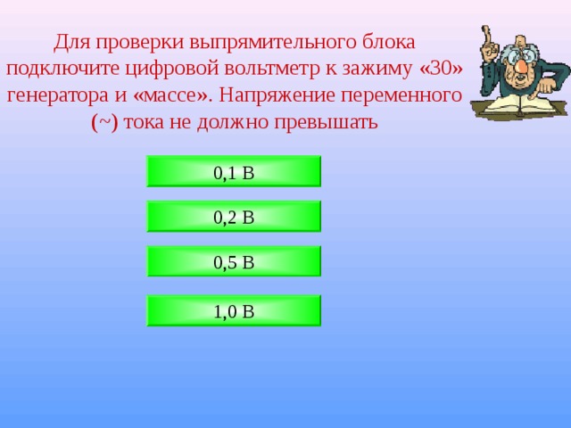 Для проверки выпрямительного блока подключите цифровой вольтметр к зажиму «30» генератора и «массе». Напряжение переменного ( ~ ) тока не должно превышать 0,1 В 0,2 В 0,5 В 1,0 В 