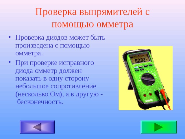 Проверка выпрямителей с помощью омметра Проверка диодов может быть произведена с помощью омметра. При проверке исправного диода омметр должен показать в одну сторону небольшое сопротивление (несколько Ом), а в другую - бесконечность.  