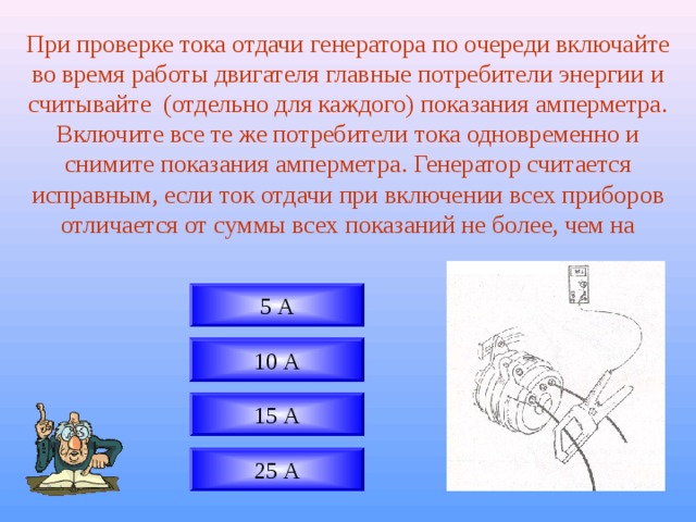 При проверке тока отдачи генератора по очереди включайте во время работы двигателя главные потребители энергии и считывайте (отдельно для каждого) показания амперметра. Включите все те же потребители тока одновременно и снимите показания амперметра. Генератор считается исправным, если ток отдачи при включении всех приборов отличается от суммы всех показаний не более, чем на 5 А 10 А 15 А 25 А 