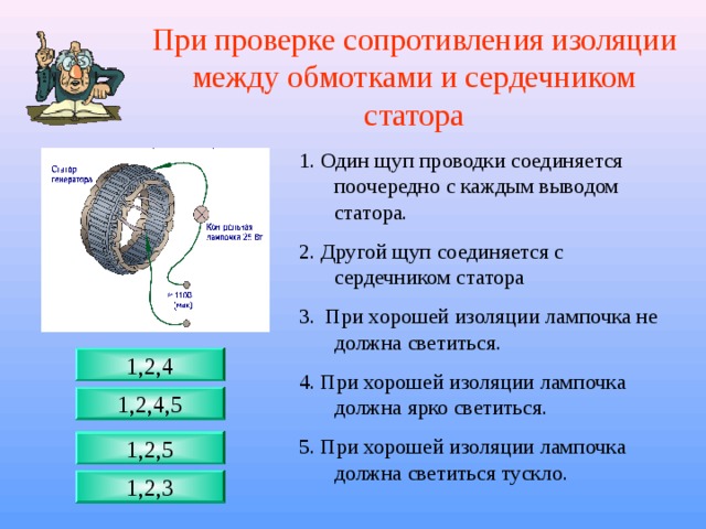 При проверке сопротивления изоляции между обмотками и сердечником статора 1. Один щуп проводки соединяется поочередно с каждым выводом статора. 2. Другой щуп соединяется с сердечником статора 3. При хорошей изоляции лампочка не должна светиться. 4. При хорошей изоляции лампочка должна ярко светиться. 5. При хорошей изоляции лампочка должна светиться тускло. 1,2,4 1,2,4,5 1,2,5 1,2,3 
