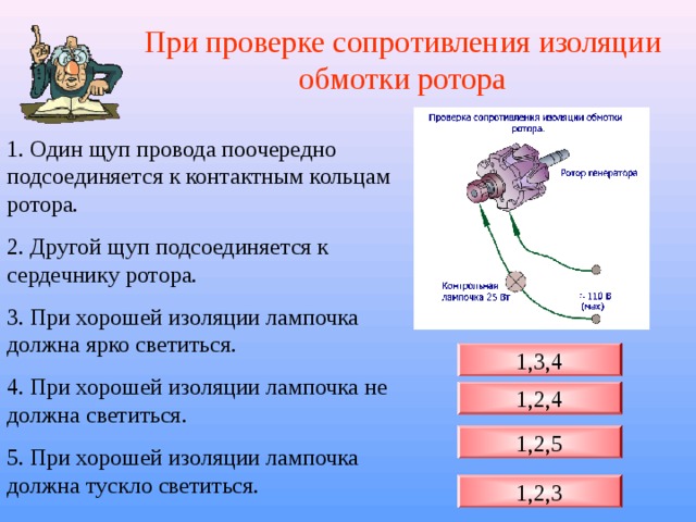 При проверке сопротивления изоляции обмотки ротора 1. Один щуп провода поочередно подсоединяется к контактным кольцам ротора. 2. Другой щуп подсоединяется к сердечнику ротора. 3. При хорошей изоляции лампочка должна ярко светиться. 4. При хорошей изоляции лампочка не должна светиться. 5. При хорошей изоляции лампочка должна тускло светиться. 1,3,4 1,2,4 1,2,5 1,2,3 