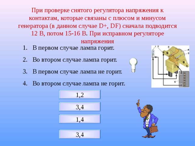 При проверке снятого регулятора напряжения к контактам, которые связаны с плюсом и минусом генератора (в данном случае D+ , DF) сначала подводится 12 В, потом 15-16 В . При исправном регуляторе напряжения В первом случае лампа горит. Во втором случае лампа горит. В первом случае лампа не горит. Во втором случае лампа не горит. 1,2 3,4 1,4 3,4 