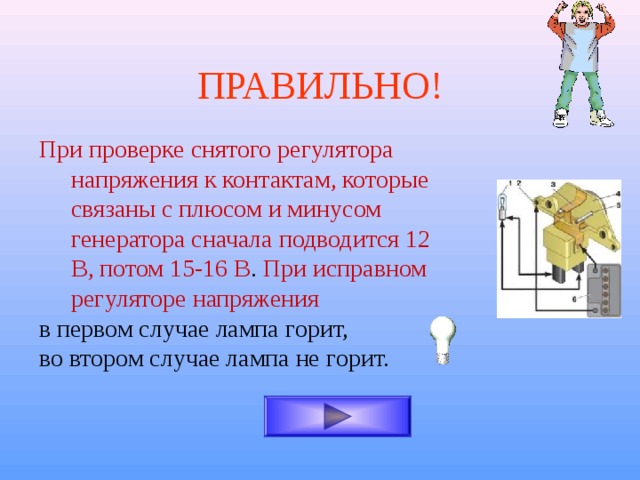 ПРАВИЛЬНО! При проверке снятого регулятора напряжения к контактам, которые связаны с плюсом и минусом генератора сначала подводится 12 В, потом 15-16 В . При исправном регуляторе напряжения в первом случае лампа горит, во втором случае лампа не горит. 