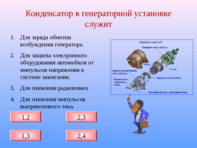 Конденсатор в генераторной установке служит Для заряда обмотки возбуждения генератора. Для защиты электронного оборудования автомобиля от импульсов напряжения в системе зажигания. Для снижения радиопомех Для снижения импульсов выпрямленного тока. 2,3 1,2 1,3 2,4 
