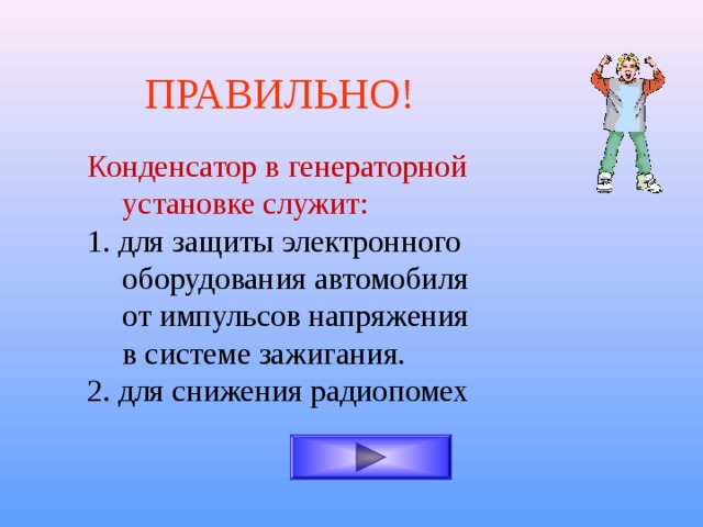 ПРАВИЛЬНО! Конденсатор в генераторной установке служит:  1. для защиты электронного оборудования автомобиля от импульсов напряжения в системе зажигания. 2. для снижения радиопомех 