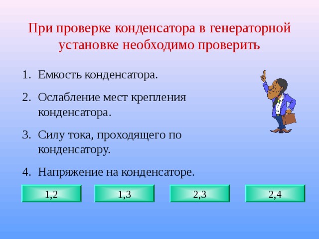 При проверке конденсатора в генераторной установке необходимо проверить Емкость конденсатора. Ослабление мест крепления конденсатора. Силу тока, проходящего по конденсатору. Напряжение на конденсаторе. 1,2 1,3 2,3 2,4 