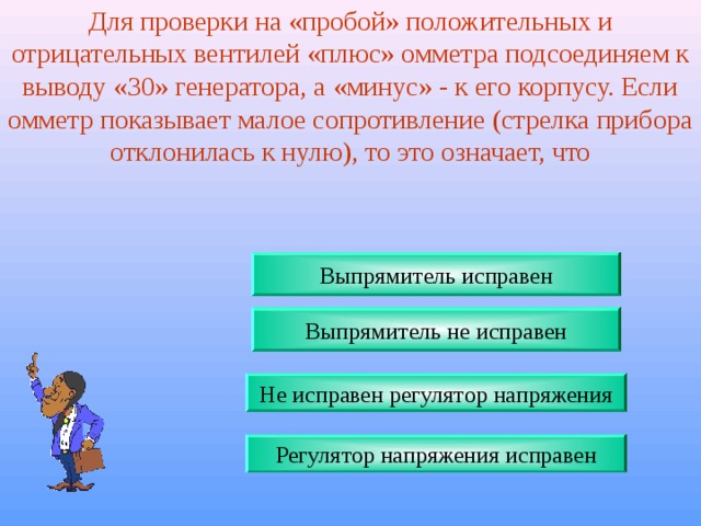 Для проверки на «пробой» положительных и отрицательных вентилей «плюс» омметра подсоединяем к выводу «30» генератора, а «минус» - к его корпусу. Если омметр показывает малое сопротивление (стрелка прибора отклонилась к нулю), то это означает, что Выпрямитель исправен Выпрямитель не исправен Не исправен регулятор напряжения Регулятор напряжения исправен 