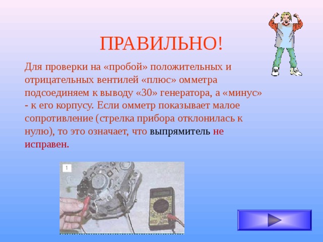 ПРАВИЛЬНО! Для проверки на «пробой» положительных и отрицательных вентилей «плюс» омметра подсоединяем к выводу «30» генератора, а «минус» - к его корпусу. Если омметр показывает малое сопротивление (стрелка прибора отклонилась к нулю), то это означает, что выпрямитель не исправен. 