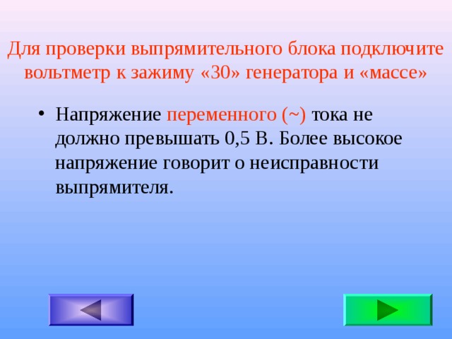 Для проверки выпрямительного блока подключите вольтметр к зажиму «30» генератора и «массе» Напряжение переменного  ( ~ ) тока не должно превышать 0,5 В. Более высокое напряжение говорит о неисправности выпрямителя. 