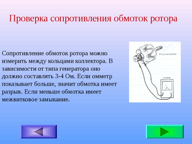 Проверка сопротивления обмоток ротора Сопротивление обмоток ротора можно измерить между кольцами коллектора. В зависимости от типа генератора оно должно составлять 3-4 Ом. Если омметр показывает больше, значит обмотка имеет разрыв. Если меньше обмотка имеет межвитковое замыкание. 