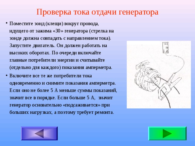 Проверка тока отдачи генератора Поместите зонд (клещи) вокруг провода, идущего от зажима «30» генератора (стрелка на зонде должна совпадать с направлением тока). Запустите двигатель. Он должен работать на высоких оборотах. По очереди включайте главные потребители энергии и считывайте (отдельно для каждого) показания амперметра. Включите все те же потребители тока одновременно и снимите показания амперметра. Если оно не более 5 А меньше суммы показаний, значит все в порядке. Если больше 5 А, значит генератор основательно «подсаживается» при больших нагрузках, а поэтому требует ремонта . 