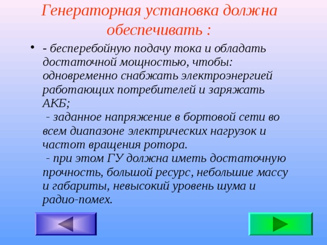 Генераторная установка должна обеспечивать : - бесперебойную подачу тока и обладать достаточной мощностью, чтобы:  одновременно снабжать электроэнергией работающих потребителей и заряжать АКБ;  - заданное напряжение в бортовой сети во всем диапазоне электрических нагрузок и частот вращения ротора.  - при этом ГУ должна иметь достаточную прочность, большой ресурс, небольшие массу и габариты, невысокий уровень шума и радио-помех.  