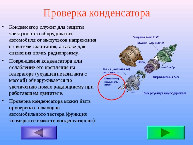 Проверка конденсатора Конденсатор служит для защиты электронного оборудования автомобиля от импульсов напряжения в системе зажигания, а также для снижения помех радиоприему. Повреждение конденсатора или ослабление его крепления на генераторе (ухудшение контакта с массой) обнаруживается по увеличению помех радиоприему при работающем двигателе. Проверка конденсатора может быть проверена с помощью автомобильного тестера (функция «измерение емкости конденсаторов»). 