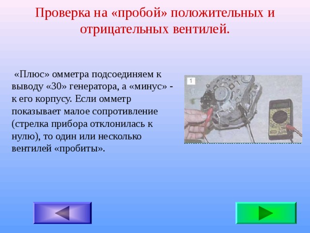 Проверка на «пробой» положительных и отрицательных вентилей.  «Плюс» омметра подсоединяем к выводу «30» генератора, а «минус» - к его корпусу. Если омметр показывает малое сопротивление (стрелка прибора отклонилась к нулю), то один или несколько вентилей «пробиты». 