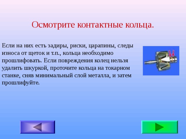 Осмотрите контактные кольца. Если на них есть задиры, риски, царапины, следы износа от щеток и т.п., кольца необходимо прошлифовать. Если повреждения колец нельзя удалить шкуркой, проточите кольца на токарном станке, сняв минимальный слой металла, и затем прошлифуйте. 