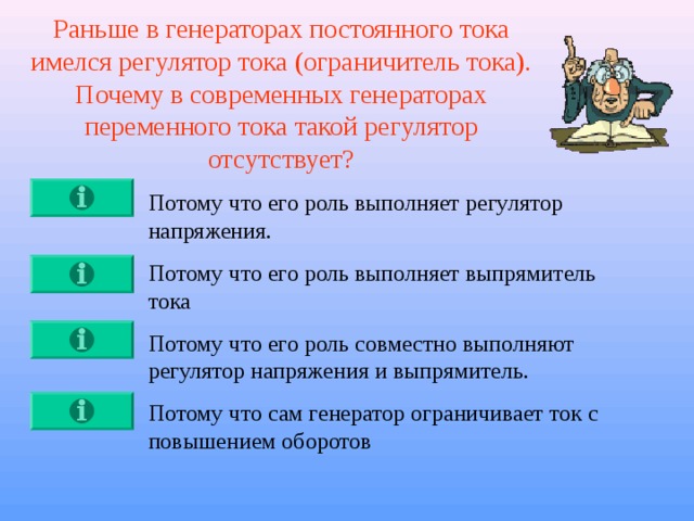 Раньше в генераторах постоянного тока имелся регулятор тока (ограничитель тока). Почему в современных генераторах переменного тока такой регулятор отсутствует? Потому что его роль выполняет регулятор напряжения. Потому что его роль выполняет выпрямитель тока Потому что его роль совместно выполняют регулятор напряжения и выпрямитель. Потому что сам генератор ограничивает ток с повышением оборотов 