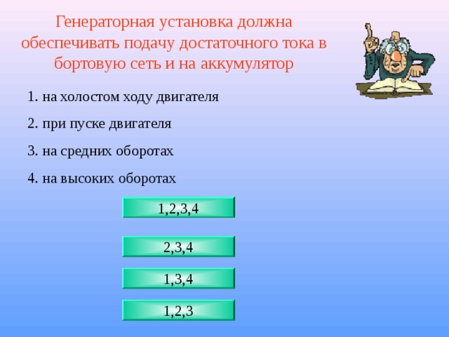 Генераторная установка должна обеспечивать подачу достаточного тока в бортовую сеть и на аккумулятор 1. на холостом ходу двигателя 2. при пуске двигателя 3. на средних оборотах 4. на высоких оборотах 1,2,3,4 2,3,4 1,3,4 1,2,3 
