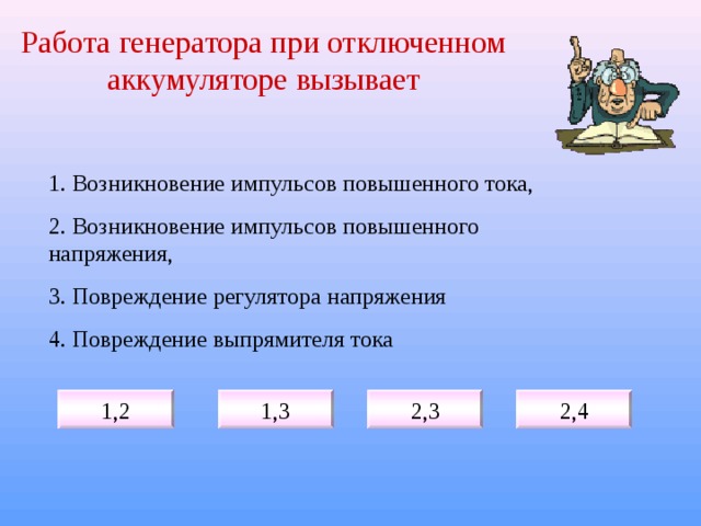 Работа генератора при отключенном аккумуляторе вызывает 1. Возникновение импульсов повышенного тока, 2. Возникновение импульсов повышенного напряжения, 3. Повреждение регулятора напряжения 4. Повреждение выпрямителя тока 1,2 1,3 2,3 2,4 