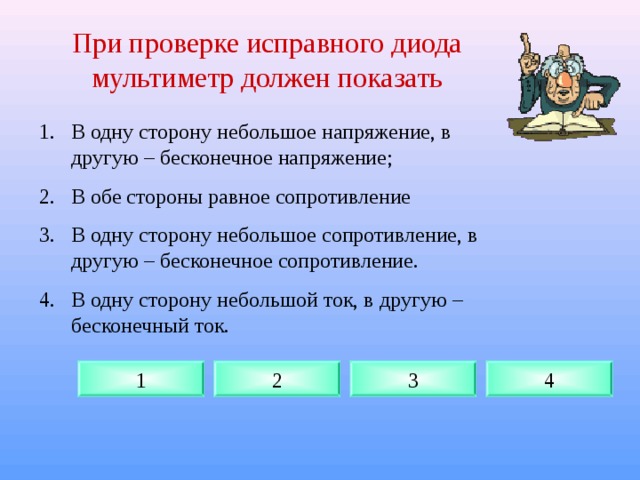 При проверке исправного диода мультиметр должен показать В одну сторону небольшое напряжение, в другую – бесконечное напряжение; В обе стороны равное сопротивление В одну сторону небольшое сопротивление, в другую – бесконечное сопротивление. В одну сторону небольшой ток, в другую – бесконечный ток. 1 2 3 4 