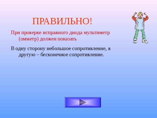 ПРАВИЛЬНО! При проверке исправного диода мультиметр (омметр) должен показать В одну сторону небольшое сопротивление, в другую – бесконечное сопротивление. 