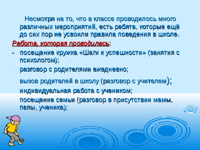  Несмотря на то, что в классе проводилось много различных мероприятий, есть ребята, которые ещё до сих пор не усвоили правила поведения в школе. Работа, которая проводилась : - посещение кружка «Шаги к успешности» (занятия с психологом); разговор с родителями ежедневно; вызов родителей в школу (разговор с учителем ); индивидуальная работа с учеником; посещение семьи (разговор в присутствии мамы, папы, ученика);    