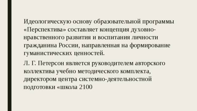 Идеологическую основу образовательной программы «Перспектива» составляет концепция духовно-нравственного развития и воспитания личности гражданина России, направленная на формирование гуманистических ценностей. Л. Г. Петерсон является руководителем авторского коллектива учебно методического комплекта, директором центра системно-деятельностной подготовки «школа 2100 