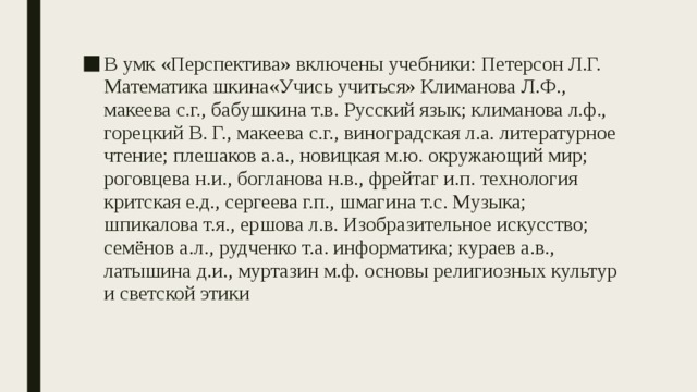 В умк «Перспектива» включены учебники: Петерсон Л.Г. Математика шкина«Учись учиться» Климанова Л.Ф., макеева с.г., бабушкина т.в. Русский язык; климанова л.ф., горецкий В. Г., макеева с.г., виноградская л.а. литературное чтение; плешаков а.а., новицкая м.ю. окружающий мир; роговцева н.и., богланова н.в., фрейтаг и.п. технология критская е.д., сергеева г.п., шмагина т.с. Музыка; шпикалова т.я., ершова л.в. Изобразительное искусство; семёнов а.л., рудченко т.а. информатика; кураев а.в., латышина д.и., муртазин м.ф. основы религиозных культур и светской этики 