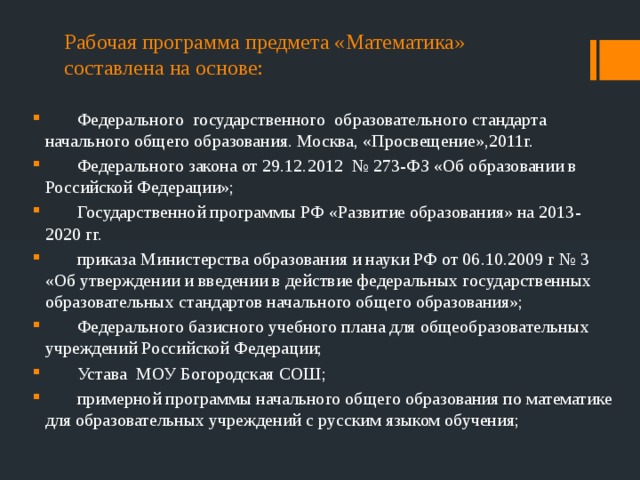 Рабочая программа предмета «Математика» составлена на основе:  Федерального государственного образовательного стандарта начального общего образования. Москва, «Просвещение»,2011г.  Федерального закона от 29.12.2012 № 273-ФЗ «Об образовании в Российской Федерации»;  Государственной программы РФ «Развитие образования» на 2013-2020 гг.  приказа Министерства образования и науки РФ от 06.10.2009 г № 3 «Об утверждении и введении в действие федеральных государственных образовательных стандартов начального общего образования»;  Федерального базисного учебного плана для общеобразовательных учреждений Российской Федерации;  Устава МОУ Богородская СОШ;  примерной программы начального общего образования по математике для образовательных учреждений с русским языком обучения; 