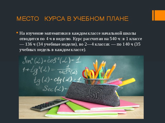 МЕСТО КУРСА В УЧЕБНОМ ПЛАНЕ   На изучение математики в каждом классе начальной школы отводится по 4 ч в неделю. Курс рассчитан на 540 ч: в 1 классе — 136 ч (34 учебные недели), во 2—4 классах — по 140 ч (35 учебных недель в каждом классе). 
