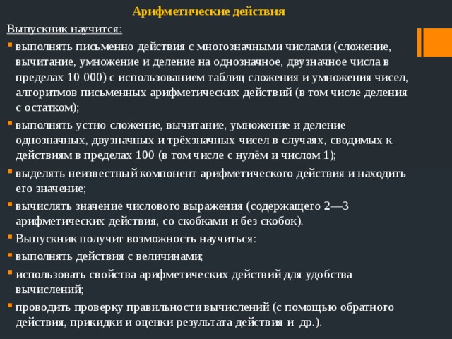 Арифметические действия Выпускник научится: выполнять письменно действия с многозначными числами (сложение, вычитание, умножение и деление на однозначное, двузначное числа в пределах 10 000) с использованием таблиц сложения и умножения чисел, алгоритмов письменных арифметических действий (в том числе деления с остатком); выполнять устно сложение, вычитание, умножение и деление однозначных, двузначных и трёхзначных чисел в случаях, сводимых к действиям в пределах 100 (в том числе с нулём и числом 1); выделять неизвестный компонент арифметического действия и находить его значение; вычислять значение числового выражения (содержащего 2—3 арифметических действия, со скобками и без скобок). Выпускник получит возможность научиться: выполнять действия с величинами;  использовать свойства арифметических действий для удобства вычислений; проводить проверку правильности вычислений (с помощью обратного действия, прикидки и оценки результата действия и др.). 