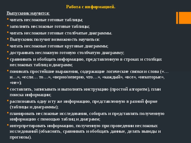 Работа с информацией. Выпускник научится: читать несложные готовые таблицы; заполнять несложные готовые таблицы; читать несложные готовые столбчатые диаграммы. Выпускник получит возможность научиться: читать несложные готовые круговые диаграммы; достраивать несложную готовую столбчатую диаграмму; сравнивать и обобщать информацию, представленную в строках и столбцах несложных таблиц и диаграмм; понимать простейшие выражения, содержащие логические связки и слова («…и…», «если… то…», «верно/неверно, что…», «каждый», «все», «некоторые», «не»); составлять, записывать и выполнять инструкцию (простой алгоритм), план поиска информации; распознавать одну и ту же информацию, представленную в разной форме (таблицы и диаграммы); планировать несложные исследования, собирать и представлять полученную информацию с помощью таблиц и диаграмм; интерпретировать информацию, полученную при проведении несложных исследований (объяснять, сравнивать и обобщать данные, делать выводы и прогнозы). 