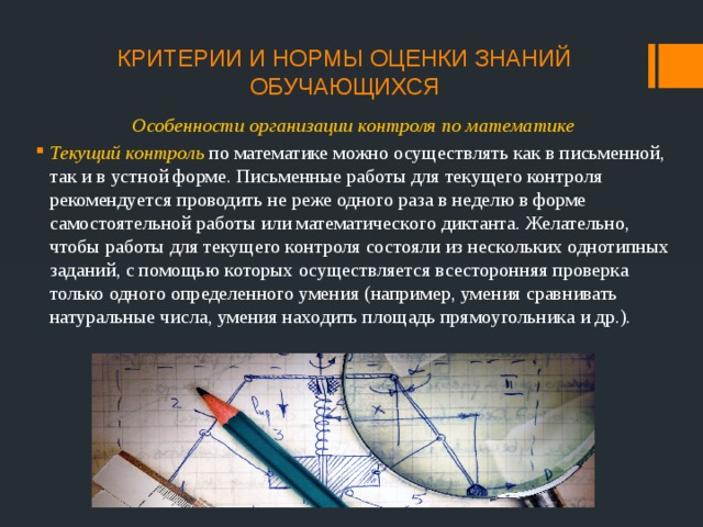 КРИТЕРИИ И НОРМЫ ОЦЕНКИ ЗНАНИЙ ОБУЧАЮЩИХСЯ Особенности организации контроля по математике Текущий контроль по математике можно осуществлять как в письменной, так и в устной форме. Письменные работы для текущего контроля рекомендуется проводить не реже одного раза в неделю в форме самостоятельной работы или математического диктанта. Желательно, чтобы работы для текущего контроля состояли из нескольких однотипных заданий, с помощью которых осуществляется всесторонняя проверка только одного определенного умения (например, умения сравнивать натуральные числа, умения находить площадь прямоугольника и др.). 