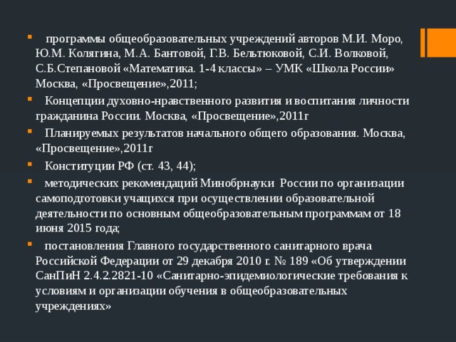  программы общеобразовательных учреждений авторов М.И. Моро, Ю.М. Колягина, М.А. Бантовой, Г.В. Бельтюковой, С.И. Волковой, С.Б.Степановой «Математика. 1-4 классы» – УМК «Школа России» Москва, «Просвещение»,2011;  Концепции духовно-нравственного развития и воспитания личности гражданина России. Москва, «Просвещение»,2011г  Планируемых результатов начального общего образования. Москва, «Просвещение»,2011г  Конституции РФ (ст. 43, 44);  методических рекомендаций Минобрнауки России по организации самоподготовки учащихся при осуществлении образовательной деятельности по основным общеобразовательным программам от 18 июня 2015 года;  постановления Главного государственного санитарного врача Российской Федерации от 29 декабря 2010 г. № 189 «Об утверждении СанПиН 2.4.2.2821-10 «Санитарно-эпидемиологические требования к условиям и организации обучения в общеобразовательных учреждениях» 