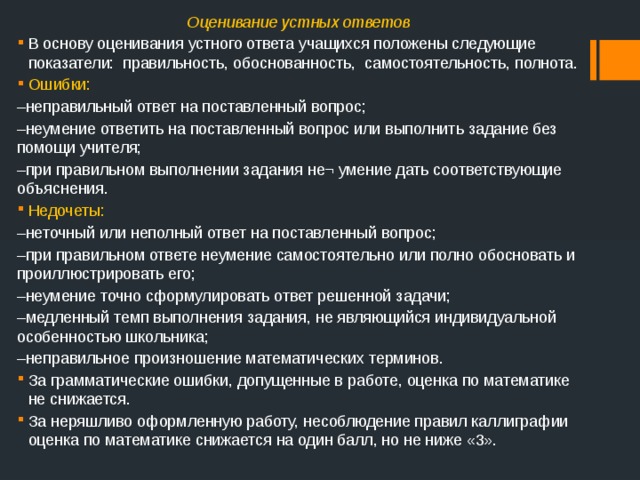 Оценивание устных ответов В основу оценивания устного ответа учащихся положены следующие показатели: правильность, обоснованность, самостоятельность, полнота. Ошибки: – неправильный ответ на поставленный вопрос; – неумение ответить на поставленный вопрос или выполнить задание без помощи учителя; – при правильном выполнении задания не¬ умение дать соответствующие объяснения. Недочеты: – неточный или неполный ответ на поставленный вопрос; – при правильном ответе неумение самостоятельно или полно обосновать и проиллюстрировать его; – неумение точно сформулировать ответ решенной задачи; – медленный темп выполнения задания, не являющийся индивидуальной особенностью школьника; – неправильное произношение математических терминов. За грамматические ошибки, допущенные в работе, оценка по математике не снижается. За неряшливо оформленную работу, несоблюдение правил каллиграфии оценка по математике снижается на один балл, но не ниже «3». 
