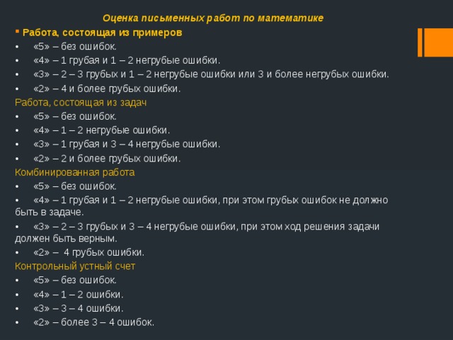Оценка письменных работ по математике Работа, состоящая из примеров •  «5» – без ошибок. •  «4» – 1 грубая и 1 – 2 негрубые ошибки. •  «3» – 2 – 3 грубых и 1 – 2 негрубые ошибки или 3 и более негрубых ошибки. •  «2» – 4 и более грубых ошибки. Работа, состоящая из задач •  «5» – без ошибок. •  «4» – 1 – 2 негрубые ошибки. •  «3» – 1 грубая и 3 – 4 негрубые ошибки. •  «2» – 2 и более грубых ошибки. Комбинированная работа •  «5» – без ошибок. •  «4» – 1 грубая и 1 – 2 негрубые ошибки, при этом грубых ошибок не должно быть в задаче. •  «3» – 2 – 3 грубых и 3 – 4 негрубые ошибки, при этом ход решения задачи должен быть верным. •  «2» – 4 грубых ошибки. Контрольный устный счет •  «5» – без ошибок. •  «4» – 1 – 2 ошибки. •  «3» – 3 – 4 ошибки. •  «2» – более 3 – 4 ошибок. 
