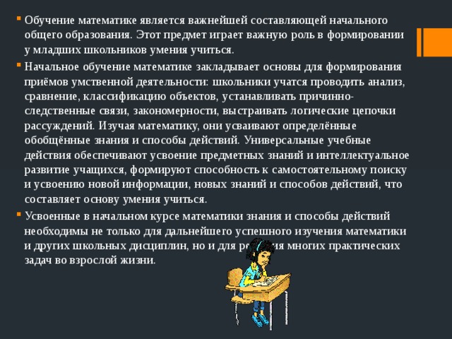Обучение математике является важнейшей составляющей начального общего образования. Этот предмет играет важную роль в формировании у младших школьников умения учиться. Начальное обучение математике закладывает основы для формирования приёмов умственной деятельности: школьники учатся проводить анализ, сравнение, классификацию объектов, устанавливать причинно-следственные связи, закономерности, выстраивать логические цепочки рассуждений. Изучая математику, они усваивают определённые обобщённые знания и способы действий. Универсальные учебные действия обеспечивают усвоение предметных знаний и интеллектуальное развитие учащихся, формируют способность к самостоятельному поиску и усвоению новой информации, новых знаний и способов действий, что составляет основу умения учиться. Усвоенные в начальном курсе математики знания и способы действий необходимы не только для дальнейшего успешного изучения математики и других школьных дисциплин, но и для решения многих практических задач во взрослой жизни. 